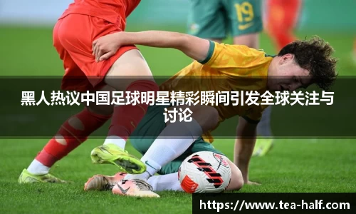 黑人热议中国足球明星精彩瞬间引发全球关注与讨论